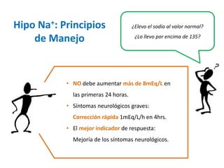 ¿Elevo el sodio al valor normal? ¿Lo llevo por encima de 135? 
•NOdebe aumentar más de 8mEq/Len las primeras 24 horas. 
•Síntomas neurológicos graves: Corrección rápida1mEq/L/h en 4hrs. 
•El mejor indicador de respuesta: Mejoría de los síntomas neurológicos. 
Hipo Na+: Principios de Manejo  