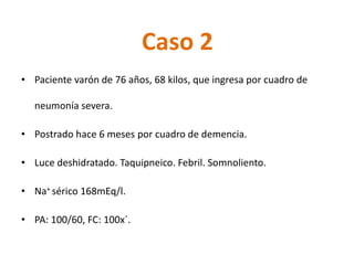 Caso 2 
•Paciente varón de 76 años, 68 kilos, que ingresa por cuadro de neumonía severa. 
•Postrado hace 6 meses por cuadro de demencia. 
•Luce deshidratado. Taquipneico. Febril. Somnoliento. 
•Na+ sérico168mEq/l. 
•PA: 100/60, FC: 100x´.  