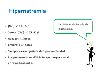 Hipernatremia 
•[Na+] > 145mEq/l 
•Severa: [Na+] > 155mEq/l 
•Aguda: < 48 horas. 
•Crónica: > 48 horas. 
•Siempre va acompañada de hiperosmolaridad. 
•Son producto de un déficit de agua corporal total en relación al sodio. 
Laclínicaessimilaraladehiponatremia.  