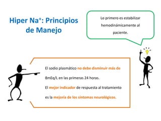 HiperNa+: Principios de Manejo 
Lo primero es estabilizar hemodinámicamenteal paciente. 
El sodio plasmático no debe disminuir más de 8mEq/L en las primeras 24 horas. 
El mejor indicador de respuesta al tratamiento es la mejoría de los síntomas neurológicos.  