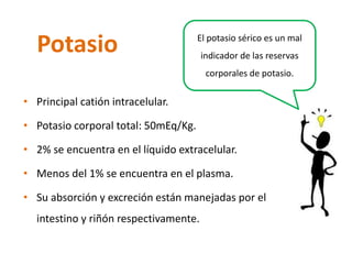 Potasio 
•Principal catión intracelular. 
•Potasio corporal total: 50mEq/Kg. 
•2% se encuentra en el líquido extracelular. 
•Menos del 1% se encuentra en el plasma. 
•Su absorción y excreción están manejadas por el intestino y riñón respectivamente. 
El potasio sérico es un mal indicador de las reservas corporales de potasio.  