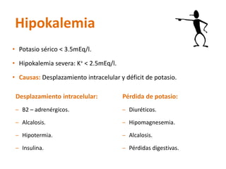 Hipokalemia 
•Potasio sérico < 3.5mEq/l. 
•Hipokalemiasevera: K+< 2.5mEq/l. 
•Causas: Desplazamiento intracelular y déficit de potasio. 
Desplazamiento intracelular: 
–B2–adrenérgicos. 
–Alcalosis. 
–Hipotermia. 
–Insulina. 
Pérdida de potasio: 
–Diuréticos. 
–Hipomagnesemia. 
–Alcalosis. 
–Pérdidas digestivas.  