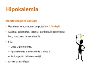 Manifestaciones Clínicas: 
•Usualmente aparecen con potasio < 2.5mEq/l. 
•Astenia, calambres, tetania, parálisis, hiporreflexia, íleo, trastorno de conciencia. 
•EKG: 
–Onda U prominente. 
–Aplanamiento e inversión de la onda T. 
–Prolongación del intervalo QT. 
•Arritmias cardíacas. 
Hipokalemia  