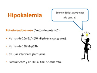 Potasio endovenoso(“retos de potasio”): 
•No mas de 20mEq/h (40mEq/h en casos graves). 
•No mas de 150mEq/24h. 
•No usar soluciones glucosadas. 
•Control sérico y de EKG al final de cada reto. 
Hipokalemia 
Solo en déficit grave y por vía central.  