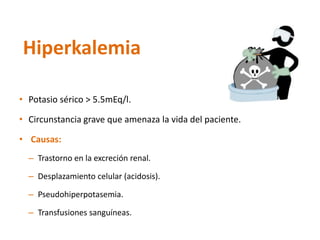 •Potasio sérico > 5.5mEq/l. 
•Circunstanciagrave queamenazala vidadel paciente. 
•Causas: 
–Trastorno en la excreción renal. 
–Desplazamiento celular (acidosis). 
–Pseudohiperpotasemia. 
–Transfusiones sanguíneas. 
Hiperkalemia  