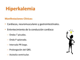 Manifestaciones Clínicas: 
•Cardiacas, neuromusculares y gastrointestinales. 
•Enlentecimiento de la conducción cardíaca: 
–Ondas T picudas. 
–Onda P aplanada. 
–Intervalo PR largo. 
–Prolongación del QRS. 
–Asistolia ventricular. 
Hiperkalemia  
