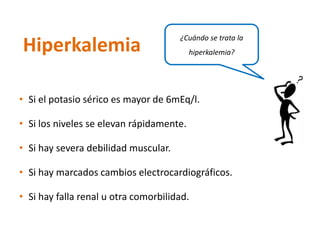 •Si el potasio sérico es mayor de 6mEq/l. 
•Si los niveles se elevan rápidamente. 
•Si hay severa debilidad muscular. 
•Si hay marcados cambios electrocardiográficos. 
•Si hay falla renal u otra comorbilidad. 
Hiperkalemia 
¿Cuándo se trata la hiperkalemia?  