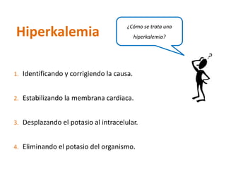 1.Identificando y corrigiendo la causa. 
2.Estabilizando la membrana cardiaca. 
3.Desplazando el potasio al intracelular. 
4.Eliminando el potasio del organismo. 
Hiperkalemia 
¿Cómo se trata una hiperkalemia?  