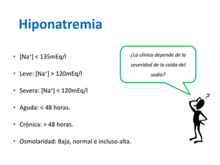 Hiponatremia 
•[Na+] < 135mEq/l 
•Leve: [Na+] > 120mEq/l 
•Severa: [Na+] < 120mEq/l 
•Aguda: < 48 horas. 
•Crónica: > 48 horas. 
•Osmolaridad: Baja, normal e incluso alta. 
¿La clínica depende de la severidad de la caída del sodio?  