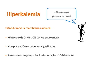 Estabilizando la membrana cardiaca: 
•Gluconatode Calcio 10% por vía endovenosa. 
•Con precaución en pacientes digitalizados. 
•La respuesta empieza a los 5 minutos y dura 20-30 minutos. 
Hiperkalemia 
¿Cómo actúa el gluconatode calcio?  