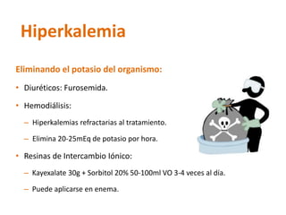 Eliminando el potasio del organismo: 
•Diuréticos: Furosemida. 
•Hemodiálisis: 
–Hiperkalemiasrefractarias al tratamiento. 
–Elimina 20-25mEq de potasio por hora. 
•Resinas de Intercambio Iónico: 
–Kayexalate30g + Sorbitol 20% 50-100ml VO 3-4 veces al día. 
–Puede aplicarse en enema. 
Hiperkalemia  