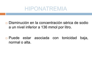 HIPONATREMIA
 Disminución en la concentración sérica de sodio
a un nivel inferior a 136 mmol por litro.
 Puede estar asociada con tonicidad baja,
normal o alta.
 