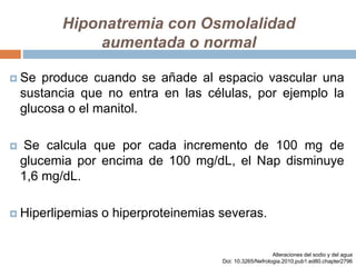 Hiponatremia con Osmolalidad
aumentada o normal
 Se produce cuando se añade al espacio vascular una
sustancia que no entra en las células, por ejemplo la
glucosa o el manitol.
 Se calcula que por cada incremento de 100 mg de
glucemia por encima de 100 mg/dL, el Nap disminuye
1,6 mg/dL.
 Hiperlipemias o hiperproteinemias severas.
Alteraciones del sodio y del agua
Doi: 10.3265/Nefrologia.2010.pub1.ed80.chapter2796
 