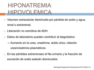 HIPONATREMIA
HIPOVOLEMICA
 Volumen extracelular disminuido por pérdida de sodio y agua,
renal o extrarrenal.
 Liberación no osmótica de ADH.
 Datos de laboratorio pueden contribuir al diagnóstico:
 Aumento en la urea, creatinina, ácido úrico, relación
urea/creatinina plasmáticos.
 En las pérdidas extrarrenaes el Na urinario y la fracción de
excreción de sodio estarán disminuidos
Nefrología Suplemento Extraordinario 2011;2(6):3-12
 