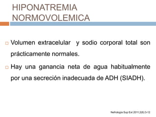 HIPONATREMIA
NORMOVOLEMICA
 Volumen extracelular y sodio corporal total son
prácticamente normales.
 Hay una ganancia neta de agua habitualmente
por una secreción inadecuada de ADH (SIADH).
Nefrología Sup Ext 2011;2(6):3-12
 