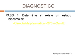 DIAGNOSTICO
PASO 1. Determinar si existe un estado
hiposmolar:
-Osmolalida plasmatica <275 mOsm/L.
Nefrología Sup Ext 2011;2(6):3-12
 