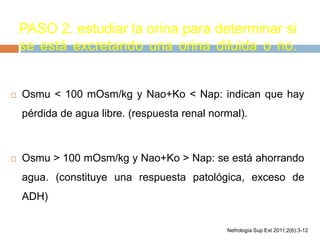 PASO 2. estudiar la orina para determinar si
se está excretando una orina diluida o no.
 Osmu < 100 mOsm/kg y Nao+Ko < Nap: indican que hay
pérdida de agua libre. (respuesta renal normal).
 Osmu > 100 mOsm/kg y Nao+Ko > Nap: se está ahorrando
agua. (constituye una respuesta patológica, exceso de
ADH)
Nefrología Sup Ext 2011;2(6):3-12
 