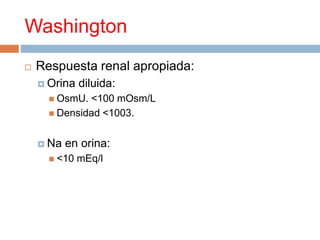 Washington
 Respuesta renal apropiada:
 Orina diluida:
 OsmU. <100 mOsm/L
 Densidad <1003.
 Na en orina:
 <10 mEq/l
 