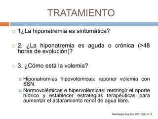 TRATAMIENTO
 1¿La hiponatremia es sintomática?
 2. ¿La hiponatremia es aguda o crónica (>48
horas de evolución)?
 3. ¿Cómo está la volemia?
 Hiponatremias hipovolémicas: reponer volemia con
SSN.
 Normovolémicas e hipervolémicas: restringir el aporte
hídrico y establecer estrategias terapéuticas para
aumentar el aclaramiento renal de agua libre.
Nefrología Sup Ext 2011;2(6):3-12
 
