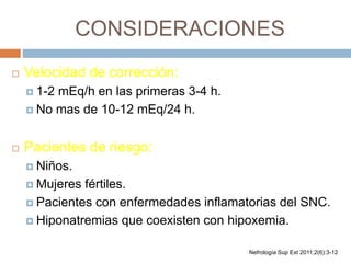 CONSIDERACIONES
 Velocidad de corrección:
 1-2 mEq/h en las primeras 3-4 h.
 No mas de 10-12 mEq/24 h.
 Pacientes de riesgo:
 Niños.
 Mujeres fértiles.
 Pacientes con enfermedades inflamatorias del SNC.
 Hiponatremias que coexisten con hipoxemia.
Nefrología Sup Ext 2011;2(6):3-12
 