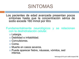 SINTOMAS
Los pacientes de edad avanzada presentan pocos
síntomas hasta que la concentración sérica de
sodio excede 160 mmol por litro
Fundamentalmente neurológicos y se relacionan
con la deshidratación celular.
 Letargia.
 Debilidad e irritabilidad.
 Convulsiones.
 Coma.
 Muerte en casos severos.
 Puede aparecer fiebre, náuseas, vómitos, sed
intensa.
Nefrologia.2010.pub1.ed80.chapter2796
 
