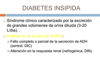 DIABETES INSIPIDA
 Síndrome clínico caracterizado por la excreción
de grandes volúmenes de orina diluida (3-20
L/dia). .
 Defecto en la acción de la ADH:
 Fallo completo o parcial de la secreción de ADH
(central, DIC)
 Alteración en la respuesta renal (nefrogénica, DIN).
 