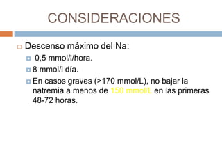 CONSIDERACIONES
 Descenso máximo del Na:
 0,5 mmol/l/hora.
 8 mmol/l día.
 En casos graves (>170 mmol/L), no bajar la
natremia a menos de 150 mmol/L en las primeras
48-72 horas.
 
