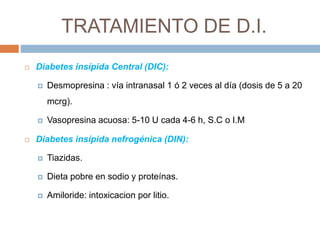 TRATAMIENTO DE D.I.
 Diabetes insípida Central (DIC):
 Desmopresina : vía intranasal 1 ó 2 veces al día (dosis de 5 a 20
mcrg).
 Vasopresina acuosa: 5-10 U cada 4-6 h, S.C o I.M
 Diabetes insípida nefrogénica (DIN):
 Tiazidas.
 Dieta pobre en sodio y proteínas.
 Amiloride: intoxicacion por litio.
 