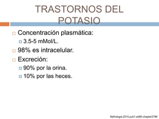 TRASTORNOS DEL
POTASIO
 Concentración plasmática:
 3.5-5 mMol/L.
 98% es intracelular.
 Excreción:
 90% por la orina.
 10% por las heces.
Nefrologia.2010.pub1.ed80.chapter2796
 