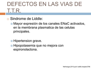 DEFECTOS EN LAS VIAS DE
T.T.R.
 Sindrome de Liddle:
 Mayor expresión de los canales ENaC activados,
en la membrana plasmatica de las celulas
principales.
 Hipertension grave.
 Hipopotasemia que no mejora con
espironolactona.
Nefrologia.2010.pub1.ed80.chapter2796
 