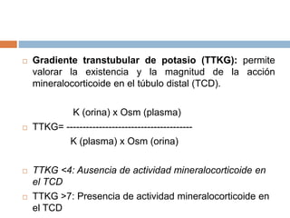  Gradiente transtubular de potasio (TTKG): permite
valorar la existencia y la magnitud de la acción
mineralocorticoide en el túbulo distal (TCD).
K (orina) x Osm (plasma)
 TTKG= ---------------------------------------
K (plasma) x Osm (orina)
 TTKG <4: Ausencia de actividad mineralocorticoide en
el TCD
 TTKG >7: Presencia de actividad mineralocorticoide en
el TCD
 