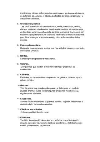 intoxicación, cáncer, enfermedades autoinmunes (en las que el sistema
de defensas se confunde y ataca a los tejidos del propio organismo) y
afecciones cardiacas.
5. Gravedad específica.
Las cifras aumentan por deshidratación, fiebre, sudoración, vómito,
diarrea, trastornos circulatorios, insuficiencia cardiaca (el corazón deja
de bombear sangre con eficacia) o tumores; asimismo, disminuyen por
hipotermia (baja temperatura corporal), insuficiencia renal (incapacidad
para filtrar la sangre adecuadamente) y otras enfermedades de los
riñones.
6. Esterasa leucocitaria.
Sustancia cuya presencia sugiere que hay glóbulos blancos y, por tanto,
infecciones urinarias.
7. Nitritos.
Señalan posible presencia de bacterias.
8. Cetonas.
Compuestos que ayudan a detectar diabetes y problemas de
malnutrición.
9. Cilindros.
Partículas en forma de tubo compuestas de glóbulos blancos, rojos o
células renales.
10.Glucosa.
Tipo de azúcar que circula en la sangre; al detectarse un nivel de
glucosa anormal puede indicar algunos problemas metabólicos y,
regularmente, diabetes.
11.Leucocitos.
Son las células de defensa o glóbulos blancos; sugieren infecciones o
daño de algún tipo en vías urinarias.
12.Cilindros leucocitarios
. Indican posible infección renal.
13.Eritrocitos.
También llamados glóbulos rojos, son señal de probable infección
urinaria, daño por traumatismo (golpes, accidentes), distintos tipos de
cáncer y enfermedad de próstata.
 