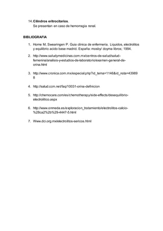14.Cilindros eritrocitarios.
Se presentan en caso de hemorragia renal.
BIBLIOGRAFIA
1. Horne M, Swearingen P. Guia clinica de enfermeria. Liquidos, electrolitos
y equilibrio acido base madrid. España: mosby/ doyma libros; 1994.
2. http://www.saludymedicinas.com.mx/centros-de-salud/salud-
femenina/analisis-y-estudios-de-laboratorio/examen-general-de-
orina.html
3. http://www.cronica.com.mx/especial.php?id_tema=1146&id_nota=43989
8
4. http://salud.ccm.net/faq/10031-orina-definicion
5. http://chemocare.com/es/chemotherapy/side-effects/desequilibrio-
electrolitico.aspx
6. http://www.onmeda.es/exploracion_tratamiento/electrolitos-calcio-
%28ca2%2b%29-4447-5.html
7. Www.dci.org.mx/electrolitos-sericos.html
 