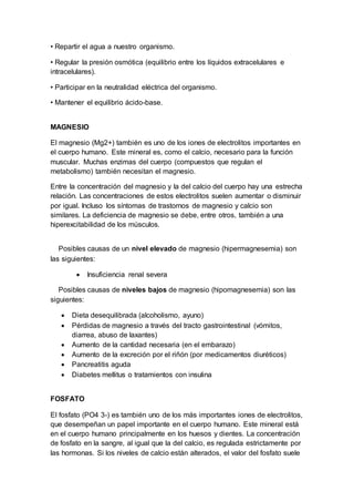 • Repartir el agua a nuestro organismo.
• Regular la presión osmótica (equilibrio entre los líquidos extracelulares e
intracelulares).
• Participar en la neutralidad eléctrica del organismo.
• Mantener el equilibrio ácido-base.
MAGNESIO
El magnesio (Mg2+) también es uno de los iones de electrolitos importantes en
el cuerpo humano. Este mineral es, como el calcio, necesario para la función
muscular. Muchas enzimas del cuerpo (compuestos que regulan el
metabolismo) también necesitan el magnesio.
Entre la concentración del magnesio y la del calcio del cuerpo hay una estrecha
relación. Las concentraciones de estos electrolitos suelen aumentar o disminuir
por igual. Incluso los síntomas de trastornos de magnesio y calcio son
similares. La deficiencia de magnesio se debe, entre otros, también a una
hiperexcitabilidad de los músculos.
Posibles causas de un nivel elevado de magnesio (hipermagnesemia) son
las siguientes:
 Insuficiencia renal severa
Posibles causas de niveles bajos de magnesio (hipomagnesemia) son las
siguientes:
 Dieta desequilibrada (alcoholismo, ayuno)
 Pérdidas de magnesio a través del tracto gastrointestinal (vómitos,
diarrea, abuso de laxantes)
 Aumento de la cantidad necesaria (en el embarazo)
 Aumento de la excreción por el riñón (por medicamentos diuréticos)
 Pancreatitis aguda
 Diabetes mellitus o tratamientos con insulina
FOSFATO
El fosfato (PO4 3-) es también uno de los más importantes iones de electrolitos,
que desempeñan un papel importante en el cuerpo humano. Este mineral está
en el cuerpo humano principalmente en los huesos y dientes. La concentración
de fosfato en la sangre, al igual que la del calcio, es regulada estrictamente por
las hormonas. Si los niveles de calcio están alterados, el valor del fosfato suele
 
