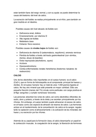 estar también fuera del rango normal, y con su ayuda se puede determinar la
causa del trastorno del nivel de calcio.
La excreción del fosfato se realiza principalmente en el riñón, pero también en
gran medida en el intestino.
Posibles causas del nivel elevado de fosfato son:
 Deficiencia renal, diálisis
 Envenenamiento por vitamina D
 Alta ingesta de fosfato
 Metástasis ósea
 Esfuerzo físico excesivo
Posibles causas de niveles bajos de fosfato son:
 Deficiencia de vitamina D (asteomalacia, raquitismo); anorexia nerviosa
 Pérdida de fosfato a través del tracto gastrointestinal (con vómitos,
diarrea, abuso de laxantes)
 Dieta inapropiada (alcoholismo, ayuno)
 Acidosis
 Hiperparatiroidismo
 Ciertas enfermedades renales hereditarias (trastornos tubulares de
reabsorción)
CALCIO
Uno de los electrolitos más importantes en el cuerpo humano es el calcio
(Ca2+), que en forma de hidroxiapatita es el componente principal de huesos y
dientes. En el cuerpo humano hay un total de unos 1.000 gramos ligados al
calcio. No hay otro mineral que esté presente en mayor cantidad. Sólo una
pequeña fracción (menos del 1%) circula como partículas con carga positiva en
el flujo sanguíneo y cumple numerosas funciones.
Las personas absorben los iones de calcio, así como electrolitos diferentes de
sodio, cloro y potasio, a través de la dieta y se excretan principalmente por los
riñones. Sin embargo, el cuerpo también puede almacenar el exceso de calcio
en el hueso como una especie de almacén de reserva de calcio. Las hormonas
actúan en el mantenimiento de la concentración de calcio en la sangre: regulan
tanto la captación como el almacenamiento o la activación de los minerales del
hueso y su excreción por los riñones.
Además de su papel para la formación ósea, el calcio desempeña un papel en
la contracción muscular, la coagulación de la sangre, la liberación de hormonas
 