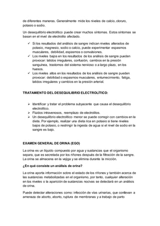de diferentes maneras. Generalmente mide los niveles de calcio, cloruro,
potasio o sodio.
Un desequilibrio electrolítico puede crear muchos síntomas. Estos síntomas se
basan en el nivel de electrolito afectado.
 Si los resultados del análisis de sangre indican niveles alterados de
potasio, magnesio, sodio o calcio, puede experimentar espasmos
musculares, debilidad, espasmos o convulsiones.
 Los niveles bajos en los resultados de los análisis de sangre pueden
provocar: latidos irregulares, confusión, cambios en la presión
sanguínea, trastornos del sistema nervioso o a largo plazo, en los
huesos.
 Los niveles altos en los resultados de los análisis de sangre pueden
provocar: debilidad o espasmos musculares, entumecimiento, fatiga,
latidos irregulares y cambios en la presión arterial.
TRATAMIENTO DEL DESEQUILIBRIO ELECTROLÍTICO:
 Identificar y tratar el problema subyacente que causa el desequilibrio
electrolítico.
 Fluidos intravenosos, reemplazo de electrolitos.
 Un desequilibrio electrolítico menor se puede corregir con cambios en la
dieta. Por ejemplo, realizar una dieta rica en potasio si tiene niveles
bajos de potasio, o restringir la ingesta de agua si el nivel de sodio en la
sangre es bajo.
EXAMEN GENERAL DE ORINA (EGO)
La orina es un líquido compuesto por agua y sustancias que el organismo
separa, que es secretada por los riñones después de la filtración de la sangre.
La orina se almacena en la vejiga y se elimina durante la micción.
¿En qué consiste un análisis de orina?
La orina aporta información sobre el estado de los riñones y también acerca de
las sustancias metabolizadas en el organismo, por tanto, cualquier alteración
en los niveles o la aparición de sustancias nocivas se detectará en un análisis
de orina.
Puede detectar alteraciones como: infección de vías urinarias, que conllevan a
amenaza de aborto, aborto, ruptura de membranas y a trabajo de parto
 