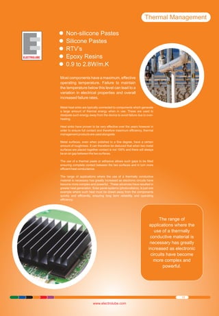 Thermal Management
Non-silicone
Ÿ Pastes
Silicone Pastes
Ÿ
RTV’s
Ÿ
Epoxy Resins
Ÿ
0.9 to 2.8W/m.K
Ÿ
Most components have a maximum, effective
operating temperature. Failure to maintain
the temperature below this level can lead to a
variation in electrical properties and overall
increased failure rates.
Metal heat sinks are typically connected to components which generate
a large amount of thermal energy when in use. These are used to
dissipate such energy away from the device to avoid failure due to overheating.
Heat sinks have proven to be very effective over the years however in
order to ensure full contact and therefore maximum efficiency, thermal
management products are used alongside.
Metal surfaces, even when polished to a fine degree, have a certain
amount of roughness. It can therefore be deduced that when two metal
surfaces are placed together contact is not 100% and there will always
be an air gap between the two surfaces.
The use of a thermal paste or adhesive allows such gaps to be filled
ensuring complete contact between the two surfaces and in turn more
efficient heat conductance.
The range of applications where the use of a thermally conductive
material is necessary has greatly increased as electronic circuits have
become more complex and powerful. These advances have resulted in
greater heat generation. Solar panel systems (photovoltaics), is just one
example where such heat must be drawn away from the components
quickly and efficiently, ensuring long term reliability and operating
efficiency.

The range of
applications where the
use of a thermally
conductive material is
necessary has greatly
increased as electronic
circuits have become
more complex and
powerful.

15

www.electrolube.com

 