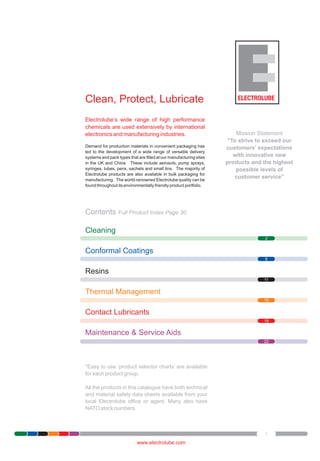 Clean, Protect, Lubricate
Electrolube’s wide range of high performance
chemicals are used extensively by international
electronics and manufacturing industries.
Demand for production materials in convenient packaging has
led to the development of a wide range of versatile delivery
systems and pack types that are filled at our manufacturing sites
in the UK and China. These include aerosols, pump sprays,
syringes, tubes, pens, sachets and small tins. The majority of
Electrolube products are also available in bulk packaging for
manufacturing. The world-renowned Electrolube quality can be
found throughout its environmentally friendly product portfolio.

Mission Statement
“To strive to exceed our
customers’ expectations
with innovative new
products and the highest
possible levels of
customer service”

Contents Full Product Index Page 30
Cleaning
2

Conformal Coatings
8

Resins
11

Thermal Management
15

Contact Lubricants
18

Maintenance & Service Aids
22

*Easy to use ‘product selector charts’ are available
for each product group.
All the products in this catalogue have both technical
and material safety data sheets available from your
local Electrolube office or agent. Many also have
NATO stock numbers.

1

www.electrolube.com

 