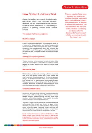 Contact Lubrication
How Contact Lubricants Work
Contact technology is constantly developing with
new alloys, plastics and customer demands.
However, it is still impossible to solve the main
cause of switch malfunction i.e. the inability to
produce a perfectly smooth metal contact
surface.
This leads to the following problems:

The way a switch ‘feels’ when
operated has become an
indicator of quality, particularly
within the automotive industry.
Contact lubricants, in addition
to their technical benefits, can
also determine the ‘feel’ of a
switch, whether it be strong
and decisive for the
dashboard of a commercial
vehicle, or smooth and quiet
for a luxury car.

Heat Generation
If there is insufficient surface contact, the current is only carried by
a fraction of the ‘designed surface area’ and the heat generated
will be concentrated at the contact points. This, in turn, causes the
formation of high resistance oxide layers and ‘hot spots’ are
observed. The overall efficiency of the switch will be reduced and
can eventually lead to complete failure as the two surfaces weld
together.

Arcing (mini-lightening strikes)
This can also occur with un-lubricated contacts. Ionisation of the
air and the associated rise in temperature causes metal transfer
between the contacts, resulting in new ‘peaks and troughs’ on the
surfaces.

Mechanical Wear
Metal interfaces, whether static or moving, suffer from mechanical
wear. In the case of static contacts, this is called ‘frettage’; the
small movements of contacts caused by vibration, temperature
changes, etc. As the surfaces fret, friction causes metal particles
to be removed from the peaks breaking through plated surfaces.
This exposes surface and underlying metal to effects of oxidation
and wear. Additionally the detached metal particles can cause
intermittent signal transmission and ultimately switch failure.

Silicone Contamination
As silicones can “creep” great distances, these products should
not be used in switch assembly areas. When silicone is present
between moving or vibrating contacts, they react under arcing
conditions to form silicon carbide. These crystals abrade the
contact surface and cause electrical breakdown.
The use of a contact lubricant dramatically increases the effective
surface area of the contacts and fills any air gaps, in turn,
eliminating hot spots, reducing contact resistance and preventing
arcing, friction and wear. Electrolube contact lubricants also
eliminate the problems associated with silicone contamination,
providing they are applied prior to the introduction of silicone.
Finally, it is important to discuss options with Electrolube at the
design stage to ensure that the correct product is selected and
properly applied. Among the areas to be considered are; voltage,
current, operating temperature range, contact metals, number of
cycles and associated plastics.

19

www.electrolube.com

 