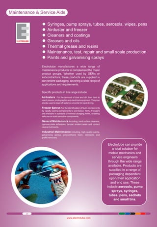 Maintenance & Service Aids
Syringes, pump sprays,
Ÿ freezer tubes, aerosols, wipes, pens
Airduster and
Ÿ coatings
Cleaners and
Ÿ oils
Greases and
Ÿ and resins
Thermal grease
Ÿ test, repair and small scale production
Maintenance,
Ÿgalvanising sprays
Paints and
Ÿ
Electrolube manufactures a wide range of
maintenance products to complement the major
product groups. Whether used by OEMs or
subcontractors, these products are supplied in
convenient packaging, covering a wide range of
applications and requirements.
Specific products in this range include
Airdusters For the removal of dust and dirt from hard to
reach places, photographic and electrical equipment. They can
also be used to blast off water or solvents for rapid drying.
Freezer Sprays For the identification of faulty components
by rapidly cooling components to well below -50°C. Freezers
are available in standard or minimal charging forms, enabling
safe use on static sensitive components.

General Maintenance Including, hard surface cleaners,
cyanoacrylate adhesives, tamper evident seals and contact
cleaner lubricants.
Industrial Maintenance Including, high quality paints,
galvanising sprays, polyurethane foam, lubricants and
graffiti removers.

Electrolube can provide
a total solution for
mobile mechanics and
service engineers
through the wide range
available. Products are
supplied in a range of
packaging dependent
upon their application
and end use. These
include aerosols, pump
sprays, syringes,
tubes, pens, sachets
and small tins.

22

www.electrolube.com

 