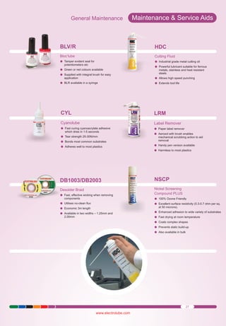 General Maintenance

Maintenance & Service Aids

BLV/R

HDC

Bloc’lube
Tamper evident seal for
l

Cutting Fluid
Industrial
l grade metal cutting oil
Powerful
llubricant suitable for ferrous

potentiometers etc
Green or
l red colours available
Supplied
lwith integral brush for easy

metals, stainless and heat resistant
steels

BLR available in a syringe
l

Allows high
l speed punching
Extends
ltool life

CYL

LRM

Cyanolube

Label Remover

Fast curing
l cyanoacrylate adhesive

Paper label
l remover
Aerosol with
l brush enables

application

which dries in 1-5 seconds
Tear strength 25-30N/mm
l
Bonds most
l common substrates
Adheres
lwell to most plastics

mechanical scrubbing action to aid
removal
Handy pen
l version available
Harmless
l to most plastics

DB1003/DB2003

NSCP

Desolder Braid
Fast, effective wicking when removing
l

Nickel Screening
Compound PLUS
100% Ozone Friendly
l
Excellent
l surface resistivity (0.3-0.7 ohm per sq.

components
Utilises no-clean flux
l
Economic
l 3m length
Available
l in two widths – 1.25mm and
2.00mm

at 50 microns).
Enhanced
l adhesion to wide variety of substrates
Fast drying
l at room temperature
Coats complex shapes
l
Prevents
l static build-up
Also available in bulk
l

27

www.electrolube.com

 