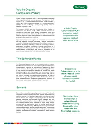 Cleaning
Volatile Organic
Compounds (VOCs)
Volatile Organic Compounds or VOCs are carbon based compounds
which vaporise easily at room temperature. They are more clearly
defined by the EU Solvents Emissions Directive, which states that a
VOC is “any organic compound having at 20°C a vapour pressure of
0.01kPa or more, or having a corresponding volatility under the
particular conditions of use.”
The emissions of VOCs have to be controlled due to their effect on the
environment and human health. VOCs contribute towards the
formation of ground-level ozone, a major component of smog. Such
pollution can have many detrimental effects on the environment, in
particular, damaging forests and vegetation. VOCs when not managed
properly can also cause health problems.
As environmental concerns heighten the transition to solvent-free and
low-VOC materials continues to increase. Continual investment in
research and development facilities allows Electrolube to remain at the
forefront of cleaning technology, continually exceeding customer’s
expectations throughout this period of change. Electrolube, as a
responsible manufacturer, can provide both water-based and solvent
based cleaning solutions for a wide variety of applications in the
automotive, aerospace, military, domestic and medical sectors.

Volatile Organic
Compounds or VOCs
are carbon based
compounds which
vaporise easily at
room temperature.

The Safewash Range
The Electrolube Safewash range is the most effective family of waterbased cleaners available on the market. Primarily developed to replace
ozone depleting chemicals as well as offering a solution to reduce
solvent emissions, the range provides superior cleaning performance
to both military and commercial standards at minimal cost. Waterbased cleaning has several advantages over solvent based cleaners
including non-flammable properties, low odour, low/non-VOC and very
low toxicity. There are many applications for cleaning, all of which
depend on the type of equipment available. Whether it be ultrasonic,
spray under immersion or dishwasher type application, identifying the
correct water-based cleaner for the specific job is essential.

Electrolube’s
Safewash range is the
most effective family
of water-based
cleaners available on
the market.

Solvents
Solvent cleaners are fast evaporating organic materials. Traditionally,
chlorinated solvents dominated the market; however, due to their ozone
depleting potential, they have been replaced by a more diverse range of
solvent cleaners. This category is now typically divided into three subsections; flammable, non-flammable solvent cleaners and nonflammable fluorinated solvent cleaners. Electrolube flammable and
non-flammable solvent-based materials are single stage cleaners
characterised by relatively low levels of toxicity, good materials
compatibility and a wide range of flash points and evaporation rates.
Specialist equipment is generally required when using solvent based
cleaners in high volume production; however they are essential for
cleaning assemblies with unsealed components or water sensitive
devices.

Electrolube offer a
diverse range of
solvent based
materials including
flammable, nonflammable and
fluorinated cleaners.

3

www.electrolube.com

 