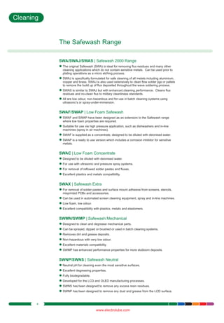 Cleaning

The Safewash Range
SWA/SWAJ/SWAS | Safewash 2000 Range
The original
l Safewash (SWA) is ideal for removing flux residues and many other
cleaning applications which do not contain sensitive metals. Can be used prior to
plating operations as a micro etching process.
SWAJ is
lspecifically formulated for safe cleaning of all metals including aluminium,
copper and brass. SWAJ is also used extensively to clean flow solder jigs or pallets
to remove the build up of flux deposited throughout the wave soldering process.
SWAS is
l similar to SWAJ but with enhanced cleaning performance. Cleans flux
residues and no-clean flux to military cleanliness standards.
All are low
l odour, non-hazardous and for use in batch cleaning systems using
ultrasonic’s or spray-under-immersion.

SWAF/SWAP | Low Foam Safewash
SWAF and
l SWAP have been designed as an extension to the Safewash range
where low foam properties are required.
Suitable
lfor use via high pressure application, such as dishwashers and in-line
machines (spray in air machines).
SWAF is
l supplied as a concentrate, designed to be diluted with deionised water.
SWAP is
l a ready to use version which includes a corrosion inhibitor for sensitive
metals.

SWAC | Low Foam Concentrate
Designed
l to be diluted with deionised water.
For use with
l ultrasonic and pressure spray systems.
For removal
l of reflowed solder pastes and fluxes.
Excellent
l plastics and metals compatibility.

SWAX | Safewash Extra
For removal
l of solder pastes and surface mount adhesive from screens, stencils,
misprinted PCBs and accessories.
Can be used in automated screen cleaning equipment, spray and in-line machines.
l
Low foam,
l low odour.
Excellent
l compatibility with plastics, metals and elastomers.

SWMN/SWMP | Safewash Mechanical
Designed
l to clean and degrease mechanical parts.
Can be sprayed, dipped or brushed or used in batch cleaning systems.
l
Removes
l dirt and grease deposits.
Non-hazardous with very low odour.
l
Excellent
l materials compatibility.
SWMP has
l enhanced performance properties for more stubborn deposits.

SWNP/SWNS | Safewash Neutral
Neutral pH
l for cleaning even the most sensitive surfaces.
Excellent
l degreasing properties.
Fully biodegradable.
l
Developed
l for the LCD and OLED manufacturing processes.
SWNS has
l been designed to remove any excess resin residues.
SWNP has
l been designed to remove any dust and grease from the LCD surface.

4

www.electrolube.com

 