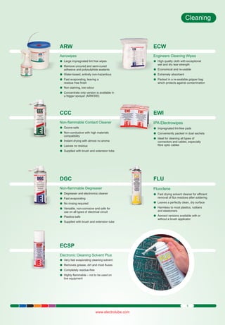 Cleaning

ARW

ECW

Aerowipes
Large impregnated lint free wipes
l
Remove
luncured and semi-cured

Engineers Cleaning Wipes
High quality
l cloth with exceptional

adhesive and polysulphide sealants
Water-based, entirely non-hazardous
l
Fast evaporating, leaving a
l

wet and dry tear strength
Economical
l and re-usable
Extremely
l absorbent
Packed in
l a re-sealable gripper bag
which protects against contamination

residue free finish
Non staining, low odour
l
Concentrate
l only version is available in
a trigger sprayer (ARW300)

CCC

EWI

Non-flammable Contact Cleaner
Ozone-safe
l
Non-conductive with high materials
l

IPA Electrowipes

compatibility
Instant drying with almost no aroma
l
Leaves no
l residue
Supplied
lwith brush and extension tube

Impregnated
l lint-free pads
Conveniently packed in dual sachets
l
Ideal for
lcleaning all types of
connectors and cables, especially
fibre optic cables

DGC

FLU

Non-flammable Degreaser
Degreaser
l and electronics cleaner
Fast evaporating
l
No rinsing
l required
Versatile,
l non-corrosive and safe for

Fluxclene

use on all types of electrical circuit
Plastics-safe
l
Supplied
lwith brush and extension tube

Fast drying
l solvent cleaner for efficient
removal of flux residues after soldering
Leaves a
l perfectly clean, dry surface
Harmless
l to most plastics, rubbers
and elastomers
Aerosol versions available with or
l
without a brush applicator

ECSP
Electronic Cleaning Solvent Plus
Very fast
levaporating cleaning solvent
Removes
l grease, dirt and most fluxes
Completely
l residue-free
Highly flammable – not to be used on
l
live equipment

5

www.electrolube.com

 