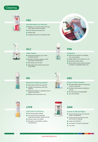 Cleaning

FRC
Non-flammable Flux Remover
Effective
lon ‘no-clean’ fluxes and many
water based fluxes and pastes
Quick drying
l and residue free
Plastics safe
l
Supplied
lwith brush and extension tube

GLC

PRS

Glass Cleaner
Silicone-free
l allowing use on PCB

Printasolve
Removes
l ink (solvent or oil based)

production guards

from most surfaces

Excellent
l cleaning of grease, oil and
light organic contaminants
Non-smear
l and non-toxic
Wipe clean
l with a lint-free cloth (such

Highly effective and economic to use
l
Re-textures
l rubber rollers
Strong solvent which should be tested
l
for plastics compatibility before use

as ECW025)

IPA

SSS

Electronic Cleaning Solvent

Screen & Stencil Solvent
Non-flammable solvent for cleaning of
l

High quality,
l electronics grade IPA
Suitable
lfor all electronic and PCB
cleaning
Cleans thoroughly to a perfectly dry and
l

screens and stencils
Excellent
l solder paste and adhesive
removal

Effective
land economical in use

Non-foaming
l and biodegradable
Use with
lECW025

LFFR

SSW

Lead Free Flux Remover
Fast drying
l solvent cleaner
For quick
l removal of lead free

Screen & Stencil Wipes

residue free surface

solder/paste residues, grease and oils
Leaves a
l clean, dry surface
Harmless
l to most plastics, rubbers
and elastomers

6

www.electrolube.com

Superb cleaning power that removes
l
pastes and adhesives
Leaves screens and stencils clean
l
and dry with no staining
Large size
l (20x28cm)
Convenient
l 100 wipe tub dispenser
Low odour
l

 