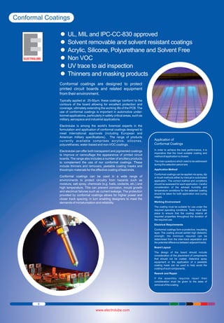 Conformal Coatings
UL, MIL and
Ÿ IPC-CC-830 approved coatings
Solvent removable and solvent resistant
Ÿ Polyurethane and Solvent Free
Acrylic, Silicone,
Ÿ
Non VOC
Ÿaid inspection
UV trace to
Ÿ masking products
Thinners and
Ÿ
Conformal coatings are designed to protect
printed circuit boards and related equipment
from their environment.
Typically applied at 25-50μm, these coatings ‘conform’ to the
contours of the board allowing for excellent protection and
coverage, ultimately extending the working life of the PCB. The
use of conformal coatings is important in automotive underbonnet applications, particularly in safety critical areas, such as
military, aerospace and industrial applications.
Electrolube is among the world’s foremost experts in the
formulation and application of conformal coatings designed to
meet international approvals (including European and
American military specifications). The range of products
currently available comprises acrylics, silicones,
polyurethanes, water-based and non-VOC coatings.
Electrolube can offer both transparent and pigmented coatings
to improve or camouflage the appearance of printed circuit
boards. The range also includes a number of ancillary products
to complement the use of our conformal coatings. These
include thinners and removers, peelable coating masks and
thixotropic materials for the effective coating of lead ends.
Conformal coatings can be used in a wide range of
environments to protect circuitry from hazards such as
moisture, salt spray, chemicals (e.g. fuels, coolants, etc.) and
high temperature. This can prevent corrosion, mould growth
and electrical failures such as current leakage. The protection
provided by conformal coatings allows for higher power and
closer track spacing, in turn enabling designers to meet the
demands of miniaturisation and reliability.

Application of
Conformal Coatings
In order to achieve the best performance, it is
imperative that the most suitable coating and
method of application is chosen.
The main questions which need to be addressed
during this selection period are;
Application Method
Conformal coatings can be applied via spray, dip
or brush methods either by manual or automated
application. The correct method and conditions
should be assessed for each application. Careful
consideration of the advised humidity and
temperature conditions for the selected coating
should be taken for both application and curing
stages.
Working Environment
The coating must be suitable for use under the
required operating conditions. Tests must take
place to ensure that the coating retains all
required properties throughout the duration of
the required use.
Electrical Requirements
Conformal coatings form a protective, insulating
layer. The coating should exhibit high dielectric
strength; the minimum required can be
determined from the inter-track separation and
the potential difference between adjacent tracks.
Board Layout
The design of the board should include
consideration of the placement of components
that should not be coated. Selective spray
equipment or the application of a peelable
coating mask can be used to help avoid the
coating of such components.
Rework and Repair
If the assembly requires repair then
consideration must be given to the ease of
removal of the coating.

8

www.electrolube.com

 