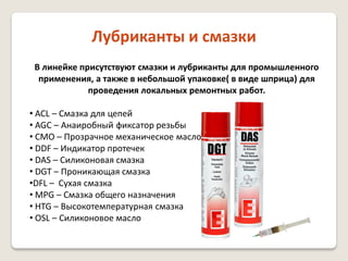 Лубриканты и смазки
В линейке присутствуют смазки и лубриканты для промышленного
применения, а также в небольшой упаковке( в виде шприца) для
проведения локальных ремонтных работ.

• ACL – Смазка для цепей
• AGC – Анаиробный фиксатор резьбы
• CMO – Прозрачное механическое масло
• DDF – Индикатор протечек
• DAS – Силиконовая смазка
• DGT – Проникающая смазка
•DFL – Сухая смазка
• MPG – Смазка общего назначения
• HTG – Высокотемпературная смазка
• OSL – Силиконовое масло

 