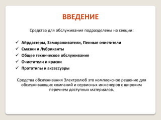 ВВЕДЕНИЕ
Средства для обслуживания подразделены на секции:






Айрдастеры, Замораживатели, Пенные очистители
Смазки и Лубриканты
Общее техническое обслуживание
Очистители и краски
Прототипы и аксессуары

Средства обслуживания Электролюб это комплексное решение для
обслуживающих компаний и сервисных инженеров с широким
перечнем доступных материалов.

 