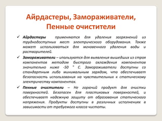 Айрдастеры, Замораживатели,
Пенные очистители
 Айрдастеры
применяются для удаления загрязнений из
труднодоступных мест электрического оборудования. Также
может использоваться для мгновенного удаления воды и
растворителей.
 Замораживатели – ипользуются для выявления вышедших из строя
компонентов методом быстрого охлаждения компонентов
значительно ниже -50 ° C. Замораживатели доступны со
стандартным либо минимальным зарядом, что обеспечивает
безопасность использования на чувствительных к статическому
электричеству компонентах.
 Пенные очистители – Не горючий продукт для очистки
поверхностей. Безопасен для пластиковых поверхностей, и
обеспечивает надежную защиту от образования статического
напряжения. Продукты доступны в различных исполнениях в
зависимости от требуемого класса чистоты.

 