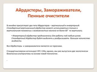 Айрдастеры, Замораживатели,
Пенные очистители
В линейке присутствуют два типа Айрдастеров – вертикальный и инвертерный:
Стандартный вертикальный айрдастер может использоваться только в
вертикальном положении с возможностью наклона не более 60˚ по вертикали.
• Инвертерный айрдастер предназначены для работы под любым углом.
Стандартный Айрдастер будет выделять и разбрызгивать большое количество
жидкости.
Все Айрдастеры и замораживатели являются не горючими.
Стандартные версии используют HFC-134a, однако, мы уже выпустили две экологически
безопасных альтернативы на основе новой технологии .

.

 